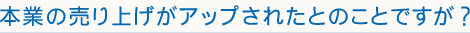 本業の売り上げがアップされたとのことですが？