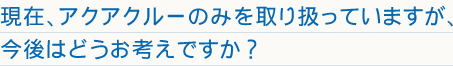 現在、アクアクルーのみを取り扱っていますが、今後はどうお考えですか？