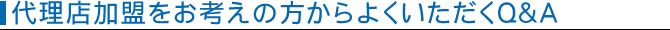 代理店加盟をお考えの方からよくいただくQ&A